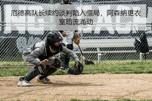 厄德高队长续约谈判陷入僵局，阿森纳更衣室暗流涌动